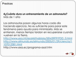 Practicas



 4¿Cuánto dura un entrenamiento de un astronauta?
 Más de 1 año

 Los astronautas pasan algunas horas cada día
 haciendo ejercicio. No es suficiente para parar este
 fenómeno pero ayuda para minimizarlo. Más se
 entrenan, menos tiempo tardan en recuperarse cuando
 vuelven en la Tierra.
 http://www.esa.int/esaMI/hablaiss/SEM39F9YFDD_0.html
 http://www.elmundo.es/elmundo/2005/01/29/ciencia/1
 107012581.html
 http://www.exa.ec/programa-asat.htm
 