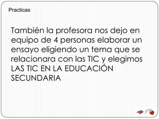 Practicas



 También la profesora nos dejo en
 equipo de 4 personas elaborar un
 ensayo eligiendo un tema que se
 relacionara con las TIC y elegimos
 LAS TIC EN LA EDUCACIÓN
 SECUNDARIA
 