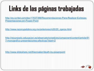http://es.scribd.com/doc/17637398/Recomendaciones-Para-Realizar-Exitosas-
Presentaciones-en-Power-Point


http://www.razonypalabra.org.mx/anteriores/n20/20_rgarza.html


http://recursostic.educacion.es/observatorio/web/es/component/content/article/91
7-monografico-presentaciones-efectivas?start=2



http://www.slideshare.net/thecroaker/death-by-powerpoint
 