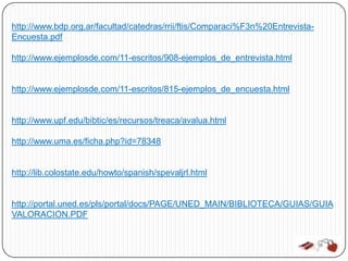 http://www.bdp.org.ar/facultad/catedras/rrii/ftis/Comparaci%F3n%20Entrevista-
Encuesta.pdf

http://www.ejemplosde.com/11-escritos/908-ejemplos_de_entrevista.html


http://www.ejemplosde.com/11-escritos/815-ejemplos_de_encuesta.html


http://www.upf.edu/bibtic/es/recursos/treaca/avalua.html

http://www.uma.es/ficha.php?id=78348


http://lib.colostate.edu/howto/spanish/spevaljrl.html


http://portal.uned.es/pls/portal/docs/PAGE/UNED_MAIN/BIBLIOTECA/GUIAS/GUIA
VALORACION.PDF
 