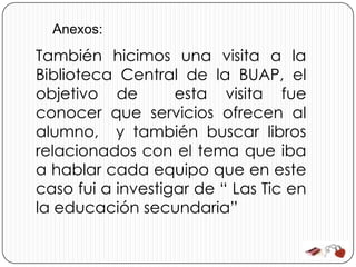 Anexos:
También hicimos una visita a la
Biblioteca Central de la BUAP, el
objetivo de        esta visita fue
conocer que servicios ofrecen al
alumno, y también buscar libros
relacionados con el tema que iba
a hablar cada equipo que en este
caso fui a investigar de “ Las Tic en
la educación secundaria”
 