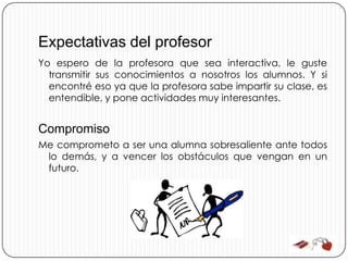 Expectativas del profesor
Yo espero de la profesora que sea interactiva, le guste
  transmitir sus conocimientos a nosotros los alumnos. Y si
  encontré eso ya que la profesora sabe impartir su clase, es
  entendible, y pone actividades muy interesantes.


Compromiso
Me comprometo a ser una alumna sobresaliente ante todos
 lo demás, y a vencer los obstáculos que vengan en un
 futuro.
 