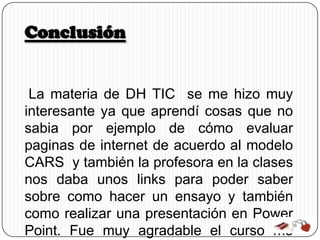 Conclusión


 La materia de DH TIC se me hizo muy
interesante ya que aprendí cosas que no
sabia por ejemplo de cómo evaluar
paginas de internet de acuerdo al modelo
CARS y también la profesora en la clases
nos daba unos links para poder saber
sobre como hacer un ensayo y también
como realizar una presentación en Power
Point. Fue muy agradable el curso me
 
