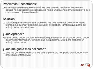 Problemas Encontrados:
Uno de los problemas que encontré fue que cuando hacíamos trabajos en
  equipo no nos sabíamos organizar, no había una buena comunicación ya que
  cada alumno piensa diferente.


Solución:
La solución que le dimos a este problema fue que tratamos de aportar ideas
  fueran o no buena y decidíamos cuales quedaban, también que parte del
  trabajo le tocada elaborar.


¿Qué Aprendí?
Aprendí como poder analizar información que tenemos al alcance, como poder
  discriminar información, también que Tics podemos usar para elaborar un
  trabajo adecuado.


¿Qué me gusto más del curso?
Lo que me gusto mas del curso fue que la profesora nos ponía actividades muy
   practicas e interactivas.
 