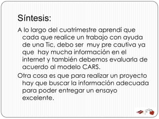 Síntesis:
A lo largo del cuatrimestre aprendí que
 cada que realice un trabajo con ayuda
 de una Tic, debo ser muy pre cautiva ya
 que hay mucha información en el
 internet y también debemos evaluarla de
 acuerdo al modelo CARS.
Otra cosa es que para realizar un proyecto
 hay que buscar la información adecuada
 para poder entregar un ensayo
 excelente.
 