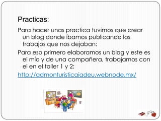 Practicas:
Para hacer unas practica tuvimos que crear
  un blog donde íbamos publicando los
  trabajos que nos dejaban:
Para eso primero elaboramos un blog y este es
  el mío y de una compañera, trabajamos con
  el en el taller 1 y 2:
http://admonturisticaiadeu.webnode.mx/
 