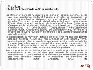 Practicas
1. Reflexión: Aplicación de las Tic en nuestra vida.

Las TIC forman parte de nuestra vida cotidiana en todas las personas, desde
   que nos levantamos, hasta el trabajo, y sin ellas no podríamos vivir
   porque en la actualidad vivimos en un mundo donde la gente necesita
   de ellas. Vivimos en un mundo pletórico lleno de iconos, datos y frases.
   Existen 10 rasgos que la sociedad de la información tiene: Exuberancia,
   Omnipresencia, Irradiación, Velocidad, Multilateralidad / Centralidad,
   Interactividad    /   Unilateralidad,   Desigualdad,     Heterogeneidad,
   Desorientación, Ciudadanía pasiva. La digitalización hoy en día es el
   soporte de la nueva revolución informática y este seguirá evolucionando
   como la internet.
La globalización es muy bien definida en este tema ya que nos permite
   conocer las cosas nuevas que van surgiendo en otros países y vamos
   aprendiendo de ellas, un problema que puede surgir es en lo económico
   ya que hay países menos desarrollados que no tienen acceso a la
   internet. En el mundo digital cuando usamos la internet no hay centro ya
   que todos podríamos ser el centro y los demás la periferia.
"Las sociedades de la información se caracterizan por basarse en el
   conocimiento y en los esfuerzos por convertir la información en
   conocimiento. Cuanto mayor es la cantidad de información generada
   por una sociedad, mayor es la necesidad de convertirla en
   conocimiento”          (Ortiz         Chaparro,         1995:       114).
 