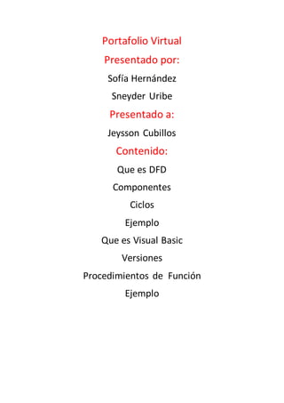 Portafolio Virtual
Presentado por:
Sofía Hernández
Sneyder Uribe
Presentado a:
Jeysson Cubillos
Contenido:
Que es DFD
Componentes
Ciclos
Ejemplo
Que es Visual Basic
Versiones
Procedimientos de Función
Ejemplo
 