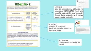 ACTIVIDAD 1
Foro de presentación, utilizando la
herramienta SCREEMCAST, hacer una
pequeña presentación para compartir
algunos datos personales y el motivo
porque cursó el postgrado.
ACTIVIDAD 2
¡pregunta de la semana!
¿Cómo evitar que los alumnos se
aburran en clases?
ACTIVIDAD 3
Crear una línea del tiempo con
tikitoki
 