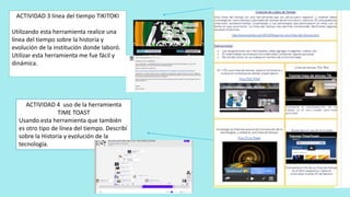 ACTIVIDAD 3 línea del tiempo TIKITOKI
Utilizando esta herramienta realice una
línea del tiempo sobre la historia y
evolución de la institución donde laboró.
Utilizar esta herramienta me fue fácil y
dinámica.
ACTIVIDAD 4 uso de la herramienta
TIME TOAST
Usando esta herramienta que también
es otro tipo de línea del tiempo. Describí
sobre la Historia y evolución de la
tecnología.
 