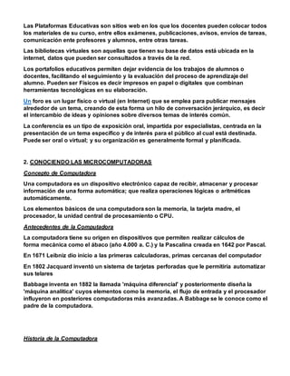 Las Plataformas Educativas son sitios web en los que los docentes pueden colocar todos
los materiales de su curso, entre ellos exámenes, publicaciones, avisos, envíos de tareas,
comunicación ente profesores y alumnos, entre otras tareas.
Las bibliotecas virtuales son aquellas que tienen su base de datos está ubicada en la
internet, datos que pueden ser consultados a través de la red.
Los portafolios educativos permiten dejar evidencia de los trabajos de alumnos o
docentes, facilitando el seguimiento y la evaluación del proceso de aprendizaje del
alumno. Pueden ser Físicos es decir impresos en papel o digitales que combinan
herramientas tecnológicas en su elaboración.
Un foro es un lugar físico o virtual (en Internet) que se emplea para publicar mensajes
alrededor de un tema, creando de esta forma un hilo de conversación jerárquico, es decir
el intercambio de ideas y opiniones sobre diversos temas de interés común.
La conferencia es un tipo de exposición oral, impartida por especialistas, centrada en la
presentación de un tema específico y de interés para el público al cual está destinada.
Puede ser oral o virtual; y su organización es generalmente formal y planificada.
2. CONOCIENDO LAS MICROCOMPUTADORAS
Concepto de Computadora
Una computadora es un dispositivo electrónico capaz de recibir, almacenar y procesar
información de una forma automática; que realiza operaciones lógicas o aritméticas
automáticamente.
Los elementos básicos de una computadora son la memoria, la tarjeta madre, el
procesador, la unidad central de procesamiento o CPU.
Antecedentes de la Computadora
La computadora tiene su origen en dispositivos que permiten realizar cálculos de
forma mecánica como el ábaco (año 4.000 a. C.) y la Pascalina creada en 1642 por Pascal.
En 1671 Leibniz dio inicio a las primeras calculadoras, primas cercanas del computador
En 1802 Jacquard inventó un sistema de tarjetas perforadas que le permitiría automatizar
sus telares
Babbage inventa en 1882 la llamada 'máquina diferencial' y posteriormente diseña la
'máquina analítica' cuyos elementos como la memoria, el flujo de entrada y el procesador
influyeron en posteriores computadoras más avanzadas. A Babbage se le conoce como el
padre de la computadora.
Historia de la Computadora
 