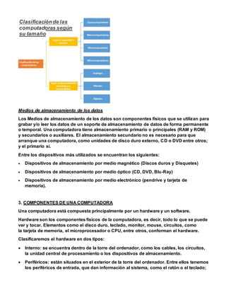 Medios de almacenamiento de los datos
Los Medios de almacenamiento de los datos son componentes físicos que se utilizan para
grabar y/o leer los datos de un soporte de almacenamiento de datos de forma permanente
o temporal. Una computadora tiene almacenamiento primario o principales (RAM y ROM)
y secundarios o auxiliares. El almacenamiento secundario no es necesario para que
arranque una computadora, como unidades de disco duro externo, CD o DVD entre otros;
y el primario sí.
Entre los dispositivos más utilizados se encuentran los siguientes:
 Dispositivos de almacenamiento por medio magnético (Discos duros y Disquetes)
 Dispositivos de almacenamiento por medio óptico (CD, DVD, Blu-Ray)
 Dispositivos de almacenamiento por medio electrónico (pendrive y tarjeta de
memoria).
3. COMPONENTES DE UNA COMPUTADORA
Una computadora está compuesta principalmente por un hardware y un software.
Hardware son los componentes físicos de la computadora, es decir, todo lo que se puede
ver y tocar. Elementos como el disco duro, teclado, monitor, mouse, circuitos, como
la tarjeta de memoria, el microprocesador o CPU, entre otros, conforman el hardware.
Clasificaremos el hardware en dos tipos:
 Interno: se encuentra dentro de la torre del ordenador, como los cables, los circuitos,
la unidad central de procesamiento o los dispositivos de almacenamiento.
 Periféricos: están situados en el exterior de la torre del ordenador. Entre ellos tenemos
los periféricos de entrada, que dan información al sistema, como el ratón o el teclado;
Clasificaciónde las
computadoras según
su tamaño
 