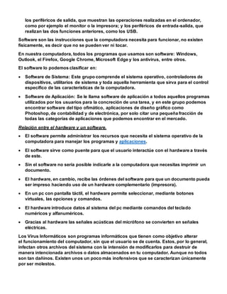 los periféricos de salida, que muestran las operaciones realizadas en el ordenador,
como por ejemplo el monitor o la impresora; y los periféricos de entrada-salida, que
realizan las dos funciones anteriores, como los USB.
Software son las instrucciones que la computadora necesita para funcionar, no existen
físicamente, es decir que no se pueden ver ni tocar.
En nuestra computadora, todos los programas que usamos son software: Windows,
Outlook, el Firefox, Google Chrome, Microsoft Edge y los antivirus, entre otros.
El software lo podemos clasificar en:
 Software de Sistema: Este grupo comprende el sistema operativo, controladores de
dispositivos, utilitarios de sistema y toda aquella herramienta que sirva para el control
específico de las características de la computadora.
 Software de Aplicación: Se le llama software de aplicación a todos aquellos programas
utilizados por los usuarios para la concreción de una tarea, y en este grupo podemos
encontrar software del tipo ofimático, aplicaciones de diseño gráfico como
Photoshop, de contabilidad y de electrónica, por solo citar una pequeña fracción de
todas las categorías de aplicaciones que podemos encontrar en el mercado.
Relación entre el hardware y un software.
 El software permite administrar los recursos que necesita el sistema operativo de la
computadora para manejar los programas y aplicaciones.
 El software sirve como puente para que el usuario interactúe con el hardware a través
de este.
 Sin el software no sería posible indicarle a la computadora que necesitas imprimir un
documento.
 El hardware, en cambio, recibe las órdenes del software para que un documento pueda
ser impreso haciendo uso de un hardware complementario (impresora).
 En un pc con pantalla táctil, el hardware permite seleccionar, mediante botones
virtuales, las opciones y comandos.
 El hardware introduce datos al sistema del pc mediante comandos del teclado
numéricos y alfanuméricos.
 Gracias al hardware las señales acústicas del micrófono se convierten en señales
eléctricas.
Los Virus Informáticos son programas informáticos que tienen como objetivo alterar
el funcionamiento del computador, sin que el usuario se de cuenta. Estos, por lo general,
infectan otros archivos del sistema con la intensión de modificarlos para destruir de
manera intencionada archivos o datos almacenados en tu computador. Aunque no todos
son tan dañinos. Existen unos un poco más inofensivos que se caracterizan únicamente
por ser molestos.
 