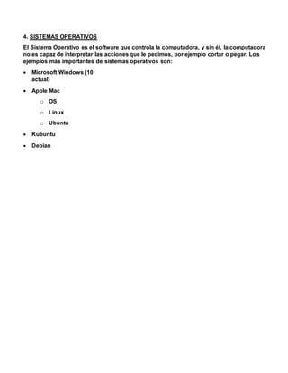 4. SISTEMAS OPERATIVOS
El Sistema Operativo es el software que controla la computadora, y sin él, la computadora
no es capaz de interpretar las acciones que le pedimos, por ejemplo cortar o pegar. Los
ejemplos más importantes de sistemas operativos son:
 Microsoft Windows (10
actual)
 Apple Mac
o OS
o Linux
o Ubuntu
 Kubuntu
 Debian
 
