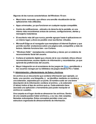 Algunas de las nuevas características del Windows 10 son:
 Menú Inicio renovado, que ofrece una sencilla visualización de las
aplicaciones más utilizadas.
 Apps universales, ya que funcionan en cualquier equipo compatible.
 Centro de notificaciones , ubicado a la derecha de la pantalla, en una
misma vista encontramos avisos de correos, configuraciones, alertas y
mensajería instantánea
 El escritorio más útil que nunca, permite agrupar hasta 4 aplicaciones en
un mismo lugar y ahora es posible crear escritorios virtuales.
 Microsoft Edge es el navegador que reemplazar al Internet Explorer y que
permite escribir anotaciones sobre una página web, compartirla y vista de
lectura. Además funciona bien con Cortana.
 “Windows Hello” reemplaza las contraseñas y claves por un sistema de
reconocimiento facial del usuario.
 Cortana el asistente digital que a través de la voz o teclado ofrece ofrecer
recomendaciones, acceso rápido a la información y recordatorios; ya que
aprende las preferencias del usuario.
 Mayor integración en el ecosistema de los juegos de Xbox, permitiendo a
los usuarios navegar por su biblioteca de juegos desde la PC o Tablet.
5. Administración y Mantenimiento de Datos y Archivos
Un archivo es un documento que contiene información (por ejemplo, un
texto, una canción, una fotografía...); se identifica mediante un nombre y
una extensión, separados por un punto. El nombre suele ser una breve
descripción de la información contiene el archivo.; y la extensión
(3 letras) indica el tipo de archivo qué es. Cada extensión tiene
asociada una aplicación o herramienta para poder manipular el
archivo en cuestión.
Una carpeta es el lugar donde se almacenan los archivos. Dentro
de una carpeta pueden haber archivos y, a su vez, más carpetas,
llamadas subcarpetas. Estos conceptos permiten crear una
estructura organizada de almacenamiento de información.
 