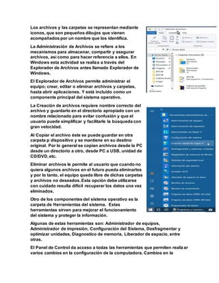 Los archivos y las carpetas se representan mediante
iconos, que son pequeños dibujos que vienen
acompañados por un nombre que los identifica.
La Administración de Archivos se refiere a los
mecanismos para almacenar, compartir y asegurar
archivos, así como para hacer referencia a ellos. En
Windows esta actividad se realiza a través del
Explorador de Archivos antes llamado Explorador de
Windows.
El Explorador de Archivos permite administrar el
equipo; crear, editar o eliminar archivos y carpetas,
hasta abrir aplicaciones. Y está incluido como un
componente principal del sistema operativo.
La Creación de archivos requiere nombre correcto del
archivo y guardarlo en el directorio apropiado con un
nombre relacionado para evitar confusión y que el
usuario puede simplificar y facilitarle la búsqueda con
gran velocidad.
Al Copiar el archivo éste se puede guardar en otra
carpeta p dispositivo y se mantiene en su destino
original. Por lo general se copian archivos desde la PC
desde un directorio a otro, desde PC a USB, unidad de
CD/DVD, etc.
Eliminar archivos le permite al usuario que cuando no
quiera algunos archivos en el futuro pueda eliminarlos
y por lo tanto, el equipo queda libre de dichas carpetas
y archivos no deseados. Esta opción debe utilizarse
con cuidado resulta difícil recuperar los datos una vez
eliminados.
Otro de los componentes del sistema operativo es la
carpeta de Herramientas del sistema. Estas
herramientas sirven para mejorar el funcionamiento
del sistema y proteger la información.
Algunas de estas herramientas son: Administrador de equipos,
Administrador de impresión, Configuración del Sistema, Desfragmentar y
optimizar unidades, Diagnostico de memoria, Liberador de espacio, entre
otras.
El Panel de Control da acceso a todas las herramientas que permiten realizar
varios cambios en la configuración de la computadora. Cambios en la
 