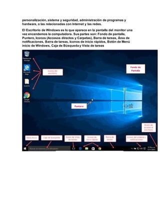 personalización, sistema y seguridad, administración de programas y
hardware, o las relacionadas con Internet y las redes.
El Escritorio de Windows es lo que aparece en la pantalla del monitor una
vez encendemos la computadora. Sus partes son: Fondo de pantalla,
Puntero, Iconos (Accesos directos y Carpetas), Barra de tareas, Área de
notificaciones, Barra de tareas, Iconos de inicio rápidos, Botón de Menú
inicio de Windows, Caja de Búsqueda y Vista de tareas
Fondo de
Pantalla
Puntero
 