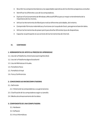  Describirloscomponentesbásicosylascapacidadesoperativasde losdistintosprogramasaestudiar.
 Identificarlos diferentesusosde lascomputadoras.
 Explicarel funcionamientode WindowsyMicrosoftOffice paraunmayor entendimientode la
importanciade los mismos.
 UtilizarlasHerramientasde Wordpara realizardiferentesactividades,del entorno.
 Comprenderfórmulasmatemáticasy funcionescon laayudade Excel,paragenerarbase de datos.
 Utilizarlasherramientasde powerpointparadiseñardiferentestiposde diapositivas.
 Capacitar al participante al usocorrecto de las herramientasde Internet.
IV. CONTENIDO
1. HERRAMIENTAS DE APOYO AL PROCESO DE APRENDIZAJE
1.1. Uso de la Plataforma:AmericanaLearningSite (ALS)
1.2. Uso de la PlataformaAgoraEstudiantil
1.3. Uso de BibliotecasVirtuales.
1.4. PortafolioFísico
1.5. PortafolioVirtual
1.6. Foroy Conferencias
2. CONOCIENDOLAS MICROCOMPUTADORAS
2.1. Definición
.2.2. Historiade lascomputadorasy susgeneraciones
2.3. Clasificaciónde las computadorassegúnsutamaño
2.4. Mediosde almacenamientode losdatos
3. COMPONENTESDE UNACOMPUTADORA
3.1. Hardware
3.2. Software
3.3. VirusInformáticos
 