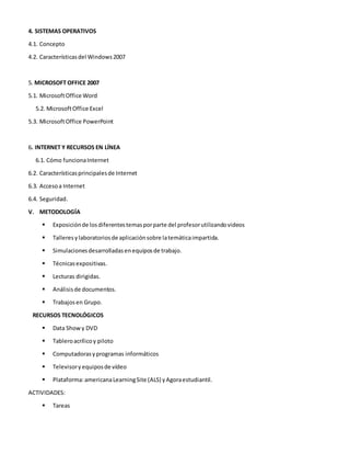 4. SISTEMAS OPERATIVOS
4.1. Concepto
4.2. Característicasdel Windows2007
5. MICROSOFT OFFICE 2007
5.1. MicrosoftOffice Word
5.2. MicrosoftOffice Excel
5.3. MicrosoftOffice PowerPoint
6. INTERNET Y RECURSOS EN LÍNEA
6.1. Cómo funcionaInternet
6.2. Característicasprincipalesde Internet
6.3. Accesoa Internet
6.4. Seguridad.
V. METODOLOGÍA
 Exposiciónde losdiferentestemasporparte del profesorutilizandovideos
 Talleresylaboratoriosde aplicaciónsobre latemáticaimpartida.
 Simulacionesdesarrolladasenequiposde trabajo.
 Técnicasexpositivas.
 Lecturas dirigidas.
 Análisisde documentos.
 Trabajosen Grupo.
RECURSOS TECNOLÓGICOS
 Data Showy DVD
 Tableroacrílicoy piloto
 Computadorasyprogramas informáticos
 Televisory equiposde vídeo
 Plataforma:americanaLearningSite (ALS) yAgoraestudiantil.
ACTIVIDADES:
 Tareas
 