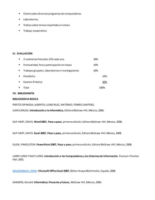  Charlasobre diversosprogramasde computadoras
 Laboratorios.
 Videossobre temasimpartidosenclases.
 Trabajo cooperativo
VI. EVALUACIÓN
 2 exámenes Parciales15%cada uno 30%
 Puntualidad, foroy participaciónenclases 10%
 Trabajosgrupales,laboratoriose investigaciones 20%
 Portafolio 10%
 ExamenPráctico 30%
 Total 100%
VII. BIBLIOGRAFÍA
BIBLIOGRAFIA BASICA
PRIETO ESPINOSA,ALBERTO;LLORISRUIZ, ANTONIO;TORRESCANTERO,
JUAN CARLOS. Introduccióna la Informática, EditoraMcGraw Hill,México,2006.
GUY HART, DAVIS. Word2007, Paso a paso, primeraedición,EditoraMcGraw-Hill,México,2008.
GUY HART, DAVIS. Excel 2007, Paso a paso, primeraedición,EditoraMcGraw-Hill,México,2008.
ELLEN, FINKELSTEIN. PowerPoint2007, Paso a paso,primeraedición,EditoraMcGraw-Hill,México,2008.
LARRY LONG Y NACY LONG. Introducción a las Computadoras y los Sistemasde Información, Pearson-Prentice
Hall,2001.
WALKENBACH,JOHN.Microsoft Office Excel 2007, Editor AnayaMultimedia, Espada,2008.
SANDERS,Donald: Informática: Presente yFuturo, McGraw Hill,México,2000.
 