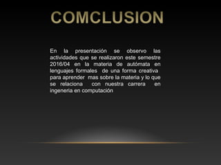 En la presentación se observo las
actividades que se realizaron este semestre
2016/04 en la materia de autómata en
lenguajes formales de una forma creativa
para aprender mas sobre la materia y lo que
se relaciona con nuestra carrera en
ingeneria en computación
 