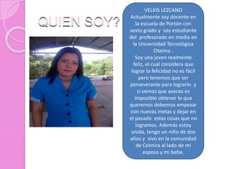 QUIEN SOY?
VELKIS LEZCANO
Actualmente soy docente en
la escuela de Portón con
sexto grado y soy estudiante
del profesorado en media en
la Universidad Tecnológica
Oteima .
Soy una joven realmente
feliz, el cual considera que
lograr la felicidad no es fácil
pero tenemos que ser
perseverante para lograrlo y
si vemos que aveces es
imposible obtener lo que
queremos debemos empezar
con nuevas metas y dejar en
el pasado estas cosas que no
logramos. Además estoy
unida, tengo un niño de dos
años y vivo en la comunidad
de Celmira al lado de mi
esposo y mi bebe.
 