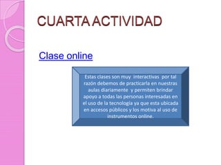 CUARTA ACTIVIDAD
Clase online
Estas clases son muy interactivas por tal
razón debemos de practicarla en nuestras
aulas diariamente y permiten brindar
apoyo a todas las personas interesadas en
el uso de la tecnología ya que esta ubicada
en accesos públicos y los motiva al uso de
instrumentos online.
 