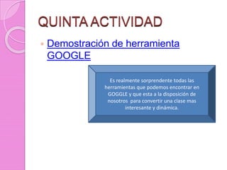 QUINTA ACTIVIDAD
 Demostración de herramienta
GOOGLE
Es realmente sorprendente todas las
herramientas que podemos encontrar en
GOGGLE y que esta a la disposición de
nosotros para convertir una clase mas
interesante y dinámica.
 