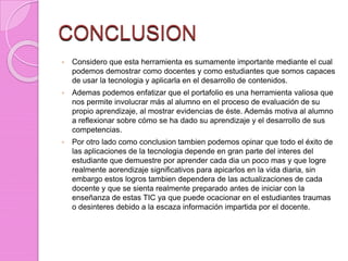 CONCLUSION
 Considero que esta herramienta es sumamente importante mediante el cual
podemos demostrar como docentes y como estudiantes que somos capaces
de usar la tecnologia y aplicarla en el desarrollo de contenidos.
 Ademas podemos enfatizar que el portafolio es una herramienta valiosa que
nos permite involucrar más al alumno en el proceso de evaluación de su
propio aprendizaje, al mostrar evidencias de éste. Además motiva al alumno
a reflexionar sobre cómo se ha dado su aprendizaje y el desarrollo de sus
competencias.
 Por otro lado como conclusion tambien podemos opinar que todo el éxito de
las aplicaciones de la tecnologia depende en gran parte del interes del
estudiante que demuestre por aprender cada dia un poco mas y que logre
realmente aorendizaje significativos para apicarlos en la vida diaria, sin
embargo estos logros tambien dependera de las actualizaciones de cada
docente y que se sienta realmente preparado antes de iniciar con la
enseñanza de estas TIC ya que puede ocacionar en el estudiantes traumas
o desinteres debido a la escaza información impartida por el docente.
 