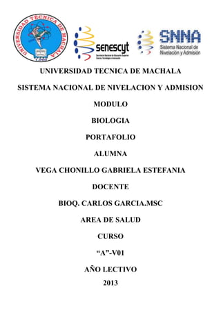 UNIVERSIDAD TECNICA DE MACHALA
SISTEMA NACIONAL DE NIVELACION Y ADMISION
MODULO
BIOLOGIA
PORTAFOLIO
ALUMNA
VEGA CHONILLO GABRIELA ESTEFANIA
DOCENTE
BIOQ. CARLOS GARCIA.MSC
AREA DE SALUD
CURSO
“A”-V01
AÑO LECTIVO
2013
 