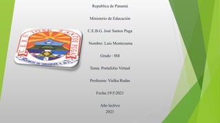 Republica de Panamá
Ministerio de Educación
C.E.B.G. José Santos Puga
Nombre: Luis Montezuma
Grado : 8M
Tema: Portafolio Virtual
Profesora: Vielka Rudas
Fecha:1952021
Año lectivo
2021
 