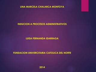 LINA MARCELA CHALARCA MONTOYA 
INDUCION A PROCESOS ADMINISTRATIVOS 
LUISA FERNANDA IDARRAGA 
FUNDACION UNIVERCITARIA CATOLICA DEL NORTE 
2014 
 
