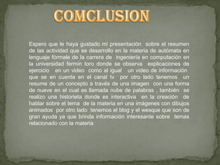 Espero que le haya gustado mi presentación sobre el resumen
de las actividad que se desarrollo en la materia de autómata en
lenguaje fórmale de la carrera de ingeniería en computación en
la universidad fermin toro donde se observa explicaciones de
ejercicio en un video como al igual un video de información
que se en cuenta en el canal tv por otro lado tenemos un
resume de un concepto a través de una imagen con una forma
de nueve en el cual es llamada nube de palabras , también se
realizo una historieta donde es interactiva en la creación de
hablar sobre el tema de la materia en una imágenes con dibujos
animados por otro lado tenemos el blog y el wesque que son de
gran ayuda ya que brinda información interesante sobre temas
relacionado con la materia
 