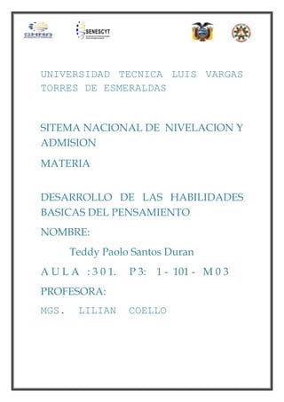 UNIVERSIDAD TECNICA LUIS VARGAS
TORRES DE ESMERALDAS

SITEMA NACIONAL DE NIVELACION Y
ADMISION
MATERIA
DESARROLLO DE LAS HABILIDADES
BASICAS DEL PENSAMIENTO
NOMBRE:
Teddy Paolo Santos Duran
A U L A : 3 0 1.

P 3:

1 - 101 - M 0 3

PROFESORA:
MGS.

LILIAN

COELLO

 