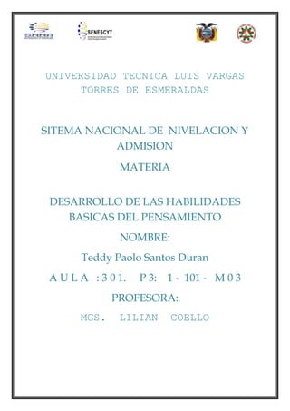 UNIVERSIDAD TECNICA LUIS VARGAS
TORRES DE ESMERALDAS

SITEMA NACIONAL DE NIVELACION Y
ADMISION
MATERIA
DESARROLLO DE LAS HABILIDADES
BASICAS DEL PENSAMIENTO
NOMBRE:
Teddy Paolo Santos Duran
A U L A : 3 0 1.

P 3:

1 - 101 - M 0 3

PROFESORA:
MGS.

LILIAN

COELLO

 