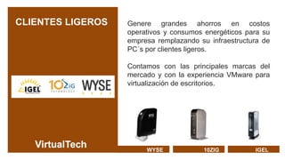 CLIENTES LIGEROS   Genere grandes ahorros en costos
                   operativos y consumos energéticos para su
                   empresa remplazando su infraestructura de
                   PC´s por clientes ligeros.

                   Contamos con las principales marcas del
                   mercado y con la experiencia VMware para
                   virtualización de escritorios.




                        WYSE            10ZIG          IGEL
 