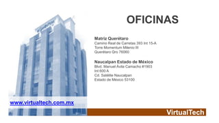 OFICINAS
                         Matriz Querétaro
                         Camino Real de Carretas 393 Int 15-A
                         Torre Momentum Milenio III
                         Querétaro Qro 76060

                         Naucalpan Estado de México
                         Blvd. Manuel Ávila Camacho #1903
                         Int 600 A
                         Cd. Satélite Naucalpan
                         Estado de México 53100




www.virtualtech.com.mx
 