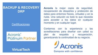 BACKUP & RECOVERY     Acronis la mejor copia de seguridad,
       DRP            recuperación de desastres y protección de
                      datos para entornos físicos, virtuales y en la
                      nube. Una solución es todo lo que necesita
                      para acceder a los datos en cualquier
                      momento y en cualquier lugar.
    Certificaciones
                      Contamos con la experiencia y las
                      acreditaciones para diseñar con usted su
                      plan    de    respaldo    y    recuperación,
                      garantizando la continuidad de su negocio.
 