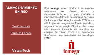 ALMACENAMIENTO       Con Iomega usted tendrá a su alcance
    EN RED           soluciones      de     discos    duros    y
                     almacenamiento en red para ayudarle a
                     mantener los datos de su empresa de forma
                     fácil y asequible. Arreglos desde 2TB hasta
                     46TB que se integran de forma sencilla y
  Certificaciones    segura a la tecnología Cloud o bien como
                     una segunda instancia de respaldo en
  Platinum Partner   arreglos de misión crítica. Las soluciones
                     StorCenter son soportadas por tecnología
                     EMC2.
 