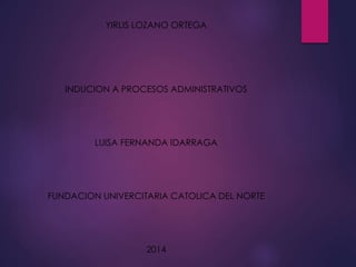 YIRLIS LOZANO ORTEGA 
INDUCION A PROCESOS ADMINISTRATIVOS 
LUISA FERNANDA IDARRAGA 
FUNDACION UNIVERCITARIA CATOLICA DEL NORTE 
2014 
 