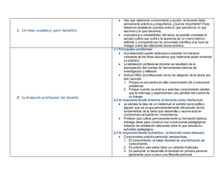 1. Un tema académico pero ineludible
 Hay que relacionar conocimiento y acción, el docente debe
pensarse la práctica y preguntarse ¿Qué es importante? Pues
debemos establecer puentes entre lo que pensamos, lo que
decimos y lo que hacemos.
 importancia e inevitabilidad del tema, es posible constatar el
escaso cultivo que sufre y la ausencia de un marco teórico
definido y compartido por la comunidad científica a la hora de
indagar sobre las relaciones teoría-práctica
2. la alineación profesional del docente
2.1 Principales problemas:
 el profesorado puede dedicarse a enseñar sin hacerse
consiente de los fines educativos que realmente están sirviendo
su práctica.
 La alineación profesional docente es resultado de la
expropiación del manejo de herramientas básicas de
investigación y reflexión.
 Snhon(1992) el profesorado se ha ido alejando de la teoría por
dos razones;
1. Porque no encuentra en ella conocimiento útil a solucionar
problemas
2. Porque cuando se acerca a este tipo conocimiento sienten
que le interroga y experimentan una pérdida del control de
su trabajo.
2.2 la respuesta desde la teoría, el docente como intelectual
 se plantea la idea de un intelectual el sentido socio político,
alguien que se ocupa permanentemente del estudio de los
fundamentos de la tarea que desarrolla y asume está en
compromiso actuando en consonancia.
 Profesor que cultive permanentemente su formación teórica,
extraiga ideas para construir sus convicciones pedagógicas
tratando de establecer relaciones entre lo que estudia su
actividad pedagógica.
2.3 la respuesta desde la práctica : el docente como artesano
 Conocimiento práctico personal, perspectivas:
1. El conocimiento: el saber docente es una formación de
conocimiento.
2. Es práctico: ese saber tiene un carácter implicado.
3. Es personal: lo desarrolla el docente en primera persona
generando poco a poco una filosofía personal
 