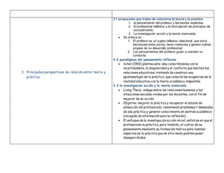 3. Principales perspectivas de relación entre teoría y
práctica:
3.1 propuestas que tratan de relacionar la teoría y la practica
1. el pensamiento del profesor y las teorías explicitas.
2. El profesional reflexivo y la formulación de principios de
procedimiento.
3. La investigación acción y la teoría vivenciada
 Se enfoca en :
1. El profesor es un sujeto reflexivo relacional, que toma
decisiones entre juicios, tiene creencias y genera rutinas
propias de su desarrollo profesional
2. Los pensamientos del profesor guían y orientan su
conducta.
3.2 paradigmas del pensamiento reflexivo
 Schol (1992) plantea esta idea conectándolas con la
incertidumbre, la singularidad y el conflicto que habitan las
relaciones educativas, tratando de construir una
epistemología de la práctica, que conecte las exigencias de la
realidad educativa con la teoría académica disponible.
3.3 la investigacion acción y la teoría vivenciada
 Living Thory: indaga sobre las relaciones humanas y las
situaciones sociales vividas por los docentes, con el fin de
mejorar de su acción.
 Objetivo: mejorar la práctica y recuperar el estado de
alineación del profesorado, resolviendo problemas t demandas
de esa práctica y generar conocimiento en sentido académico
(recogida de información para la reflexión).
 El enfoque de la investigación acción inicial, enfatiza en que el
profesorado su práctica, pero también, el cultivo de su
pensamiento mediante su formación teórica para iluminar
aspectos de la práctica que de otro modo podrían pasar
desapercibidos.
 