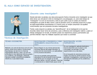 EL AULA COMO ESPACIO DE INVESTIGACION.
¿Docente como investigador?
Desde este texto se plantea una clara preocupación frente al docente como investigador ya que
debe darse una articulación entre la investigación y la pedagogía y vs, pero este trabajo de
“investigador” no se le es reconocido y esto en gran parte a que no existe una tradición
investigativa por parte de ellos mismo, pues la perciben como un actividad propia de un grupo
de súper-especialistas asumiéndose a sí mismo como un simple consumidor de aquellos
conocimientos que son productos de estos investigadores.
Frente a esta situación se plantea una “desmitificación” de la investigación en la que los
docentes deben hacer toma de conciencia, pues a diferencia del investigador externo y ajeno al
trabajo pedagógico en el aula, el maestro posee una experiencia propia y permanente que
permite entender mejor los múltiples aspectos que rosean su actividad
Técnicas de investigación:
TÉCNICA SOCIOMETRÍA INVESTIGACIÓN ETNOGRÁFICA COMO
HERRAMIENTA EDUCATIVA EN EL
AULA.
INVESTIGACIÓN ACCIÓN
PARTICIPATIVA
Mediante una serie de técnicas como el socio
grama, el test socio métrico o de lecciones
espontaneas, los test de rol, el test de
expansibidad efectiva y otras, con el fin de
profundizar en las relaciones entre los grupos,
sus conflictos y las ideologías colectivas.
Haciendo posible caracterizar la población
infantil de un aula determinada
Busca integrar en una mimas persona dos
funciones básicas del trabajo educativo: la
producción de conocimiento, y su aplicabilidad
en los procesos educativos.
Una de sus grandes preocupaciones
educativas ha sido el estudio de las diversas
subculturas que se conjugan en el aula,
llámense valores, normas, actitudes, creencias
o conductas de un determinado grupo social.
Es una investigación aplicada destinada a
buscar soluciones que un grupo o una
comunidad, una escuela o un aula
experimentan en su vida diaria.
Es la búsqueda de soluciones-proceso que
implica una serie de cambio social en el que
participan investigadores y personas que son
directamente afectadas por los problemas a
investigar.
 