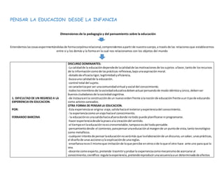 PENSAR LA EDUCACION DESDE LA INFANCIA
Dimensiones de la pedagogía y del pensamiento sobre la educación
Entendemoslascosasexperimentándolasde formacorpórearelacional,comprendemosapartirde nuestrocuerpo,a travésde las relacionesque establecemos
entre si y los demás y la forma en la cual nos relacionamos con los objetos del mundo
1. DIFICULTAD DE UN REGRESO A LA
EXPERIENCIA EN EDUCACION.
POR:
FERNANDO BARCENA
DISCURSO DOMINANTES:
-La calidadde la educacióndependede lacalidadde lasmotivacionesde lossujetos afavor,tantode losrecursos
de la informacióncomode lasprácticas reflexivas,bajounaaspiraciónmoral.
-dotadode eficaciarigor,legitimidadyeficiencia,
-buscauna calidadde la educación.
-control total del sujeto.
-se caracterizapor ser unacomunidadvirtual ysocial del conocimiento.
-todoslosmiembrosde lasociedadeducativadebenactuarpensandode modoidénticoyúnico,debenser
buenosciudadanosde lasociedadcognitiva.
-de instauraenla construcciónde un nuevoordenfrente alanociónde educaciónfrente aun tipode educando
como actoressaneados.
OTRA FORMA DE PENSAR LA EDUCACION.
-Esta experienciase origina:viaje,salidahaciael exterioryexperienciadel conocimiento.
- la experienciacomounviaje haciael conocimiento.
- la educaciónesunasalidahaciaafueradonde notodo puede planificarse ni programarse.
-hacerexperienciadesdelapraxisala creacióndel sentido.
-el tiempoenlaeducaciónnoescronometable,tampocoesdel todopensable.
-pensamientodesde el comienzo,parapensarunaeducaciónal margende un puntode vista,tanto tecnológico
como metafísico.
-cualquierintentode pensarlaeducaciónnoserámás que laelaboraciónde undiscurso,unsaber,unasprácticas,
el diseñode unasaccionesyla explicaciónde unareglas.
-enseñanzanoesli mismoque imitaciónde loque percibe enotrosode loque el otro hace ante uno para que lo
vea.
-docente comoexperto, pretende trasmitiryprobarla experienciacomomecanismode acercarse al
conocimiento;científico:regulalaexperiencia,pretendereproducirunasecuenciaaun determinadode efectos
 