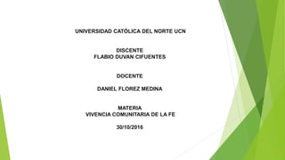 UNIVERSIDAD CATÓLICA DEL NORTE UCN
DISCENTE
FLABIO DUVAN CIFUENTES
DOCENTE
DANIEL FLOREZ MEDINA
MATERIA
VIVENCIA COMUNITARIA DE LA FE
30/10/2016
 