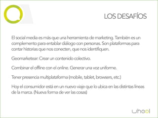 LOS DESAFÍOS

El social media es más que una herramienta de marketing. También es un
complemento para entablar diálogo con personas. Son plataformas para
contar historias que nos conecten, que nos identifiquen.

Geomarketear: Crear un contenido colectivo.

Combinar el offline con el online. Generar una voz uniforme.

Tener presencia multiplataforma (mobile, tablet, browsers, etc.)

Hoy el consumidor está en un nuevo viaje que lo ubica en las distintas líneas
de la marca. (Nueva forma de ver las cosas)
 
