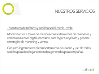 NUESTROS SERVICIOS


- Monitoreo de métricas y analítica social media - web:
Monitoreamos a través de métricas comportamientos de campañas y
contenidos a nivel digital, necesario para llegar a objetivos y generar
estrategias de marketing y ventas.
Con esto logramos ver el comportamiento de usuario y uso de redes
sociales para desplegar contenidos generados para campañas.
 