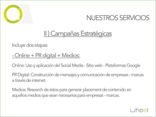 NUESTROS SERVICIOS

                  II ) Campañas Estratégicas
Incluye dos etapas

- Online + PR digital + Medios:
Online: Uso y aplicación del Social Media - Sitio web - Plataformas Google

PR Digital: Construcción de mensajes y comunicación de empresas - marcas
a través de internet.

Medios: Research de éstos para generar placement de contenido en
aquellos medios que sean necesarios para empresas - marcas.
 