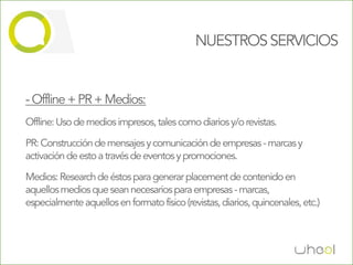 NUESTROS SERVICIOS


- Offline + PR + Medios:
Offline: Uso de medios impresos, tales como diarios y/o revistas.

PR: Construcción de mensajes y comunicación de empresas - marcas y
activación de esto a través de eventos y promociones.

Medios: Research de éstos para generar placement de contenido en
aquellos medios que sean necesarios para empresas - marcas,
especialmente aquellos en formato físico (revistas, diarios, quincenales, etc.)
 
