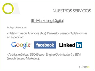 NUESTROS SERVICIOS

                      III ) Marketing Digital
Incluye dos etapas:

- Plataformas de Anuncios (Ads). Para esto, usamos 3 plataformas
en específico:




- Análisis métricas, SEO (Search Engine Optimization) y SEM
(Search Engine Marketing).
 